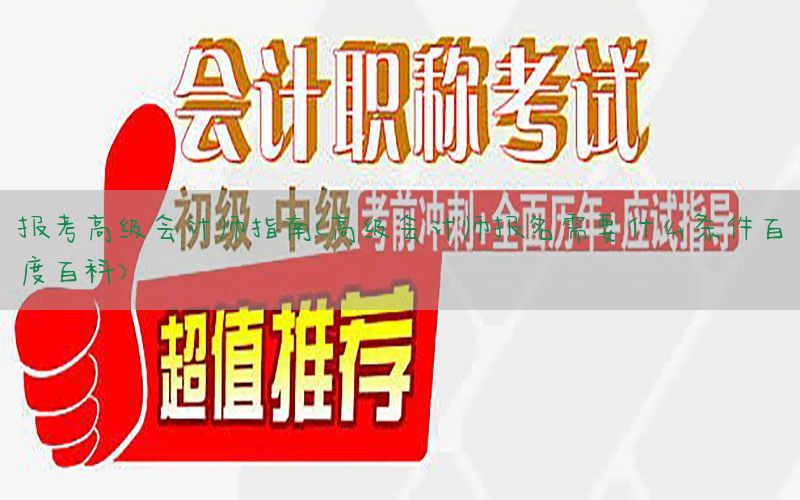 报考高级会计师指南（高级会计师报名需要什么条件百度百科）