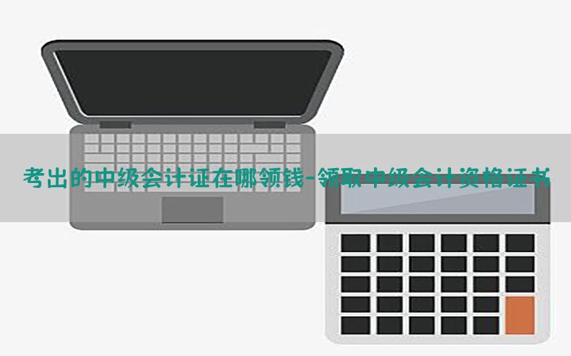 考出的中级会计证在哪领钱-领取中级会计资格证书