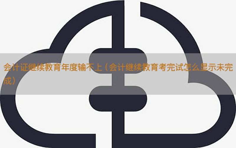 会计证继续教育年度输不上（会计继续教育考完试怎么显示未完成）