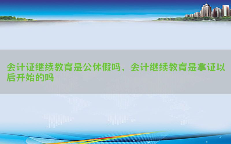 会计证继续教育是公休假吗，会计继续教育是拿证以后开始的吗