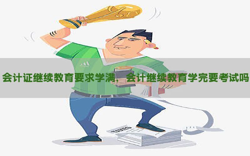 会计证继续教育要求学满，会计继续教育学完要考试吗