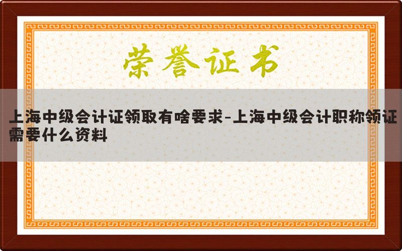 上海中级会计证领取有啥要求-上海中级会计职称领证需要什么资料