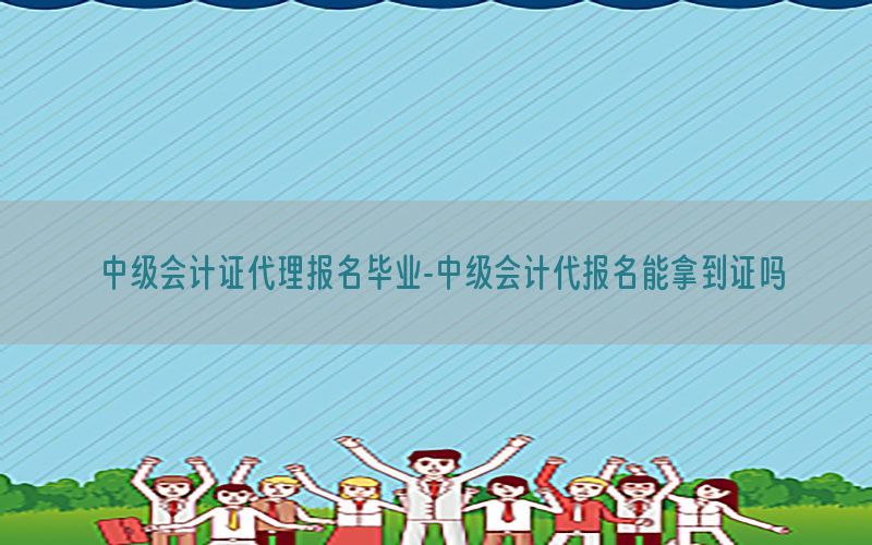 中级会计证代理报名毕业-中级会计代报名能拿到证吗