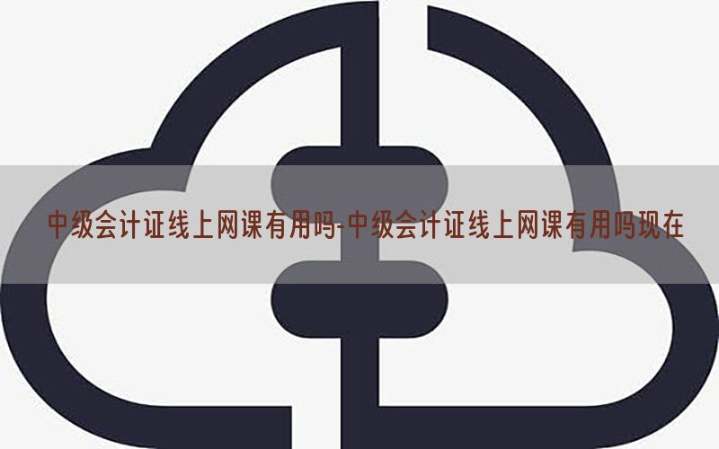 中级会计证线上网课有用吗-中级会计证线上网课有用吗现在