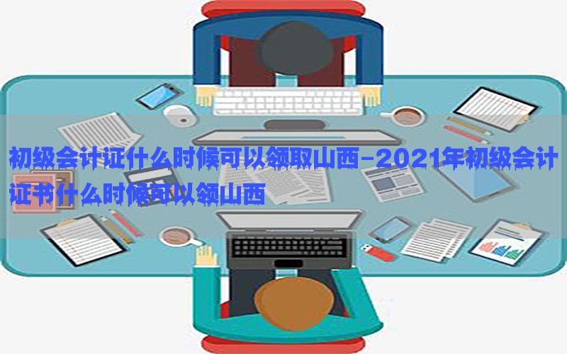 初级会计证什么时候可以领取山西-2021年初级会计证书什么时