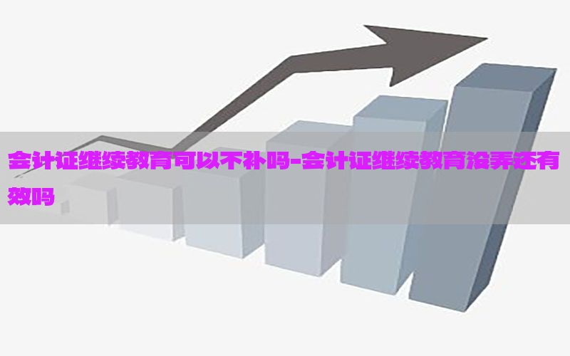 会计证继续教育可以不补吗-会计证继续教育没弄还有效吗