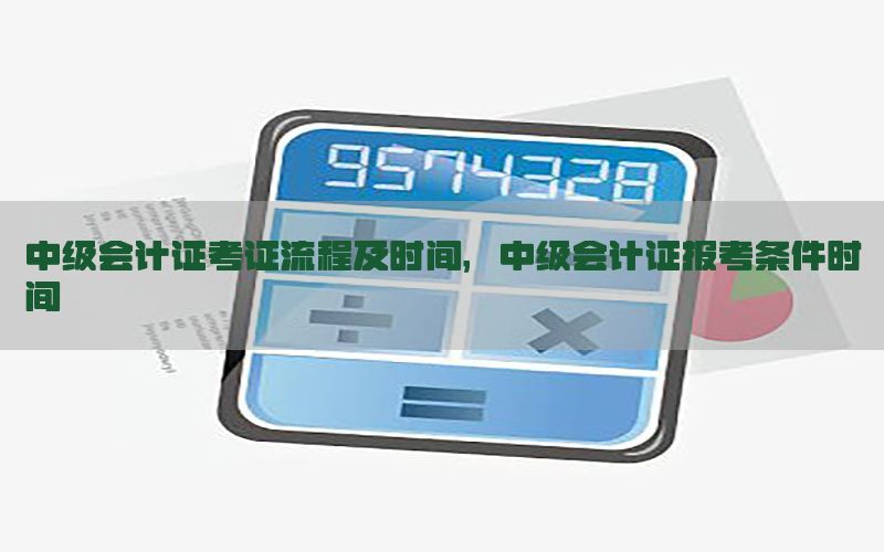 中级会计证考证流程及时间，中级会计证报考条件时间