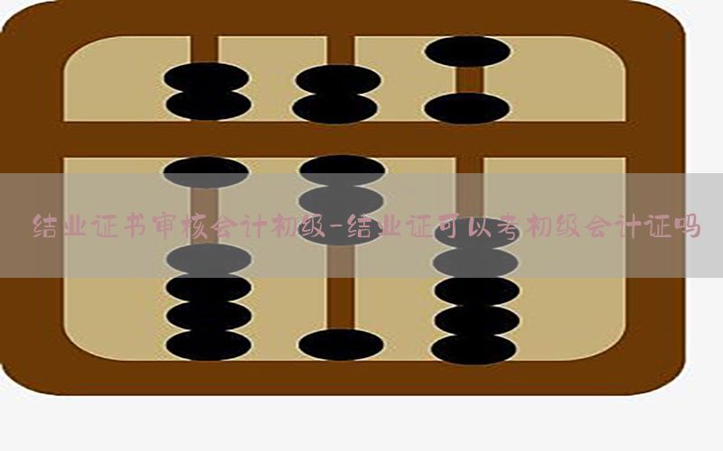 结业证书审核会计初级-结业证可以考初级会计证吗