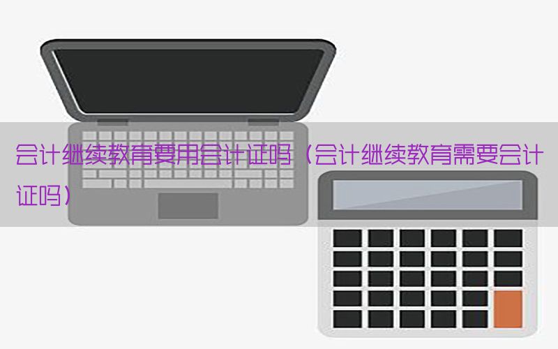 会计继续教育要用会计证吗（会计继续教育需要会计证吗）