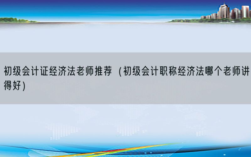 初级会计证经济法老师推荐（初级会计职称经济法哪个老师讲得好）