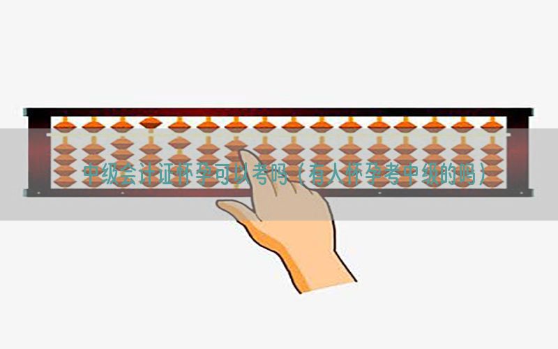 中级会计证怀孕可以考吗（有人怀孕考中级的吗）