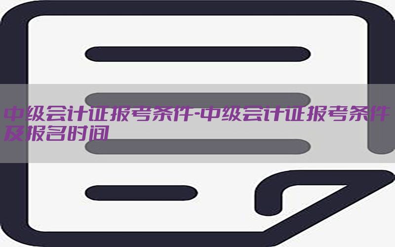 中级会计证报考条件-中级会计证报考条件及报名时间