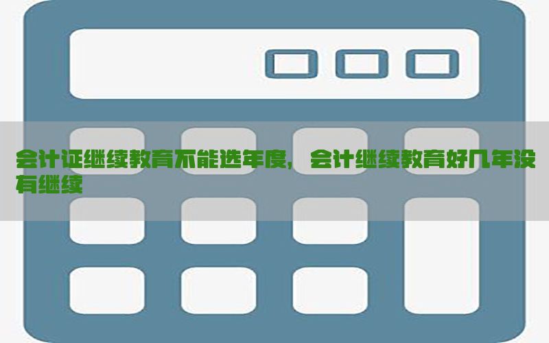 会计证继续教育不能选年度，会计继续教育好几年没有继续