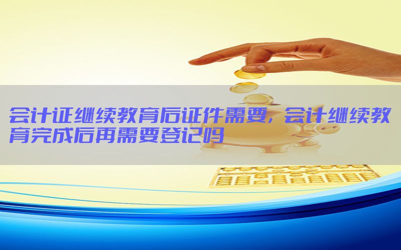 会计证继续教育后证件需要，会计继续教育完成后再需要登记吗