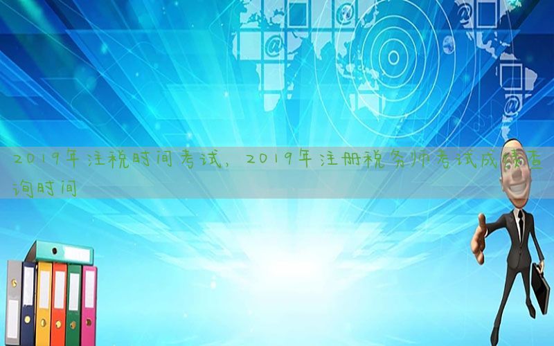 2019年注税时间考试，2019年注册税务师考试成绩查询时间