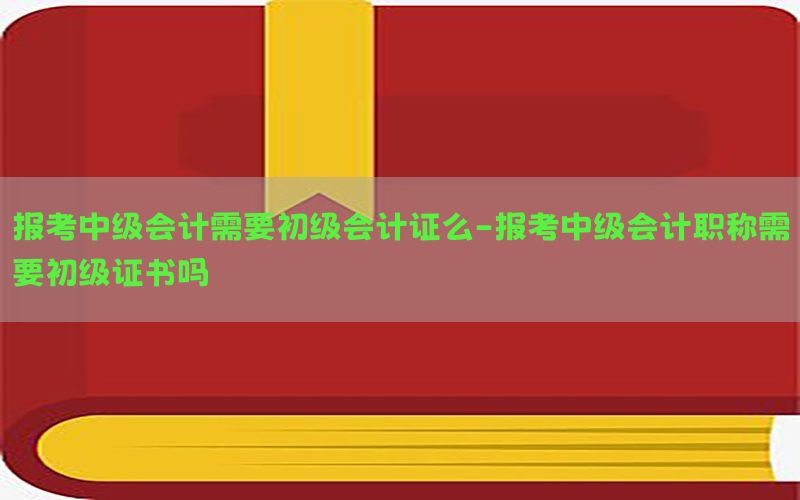 报考中级会计需要初级会计证么-报考中级会计职称需要初级证书吗