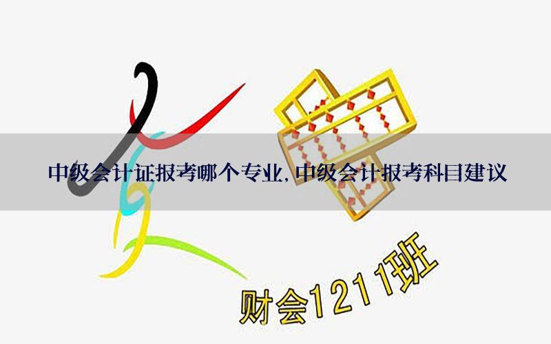 中级会计证报考哪个专业，中级会计报考科目建议