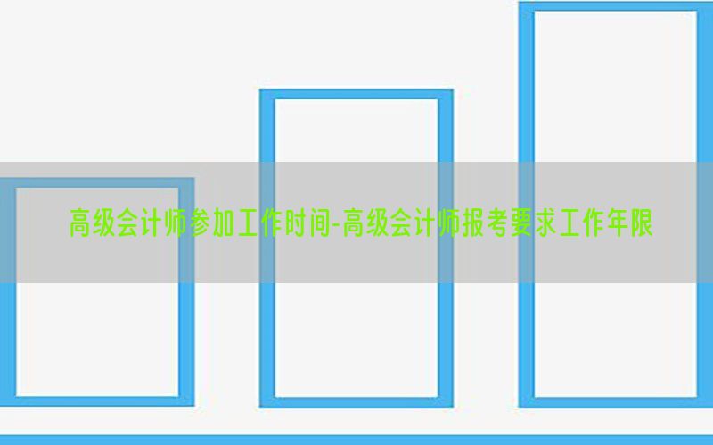 高级会计师参加工作时间-高级会计师报考要求工作年限