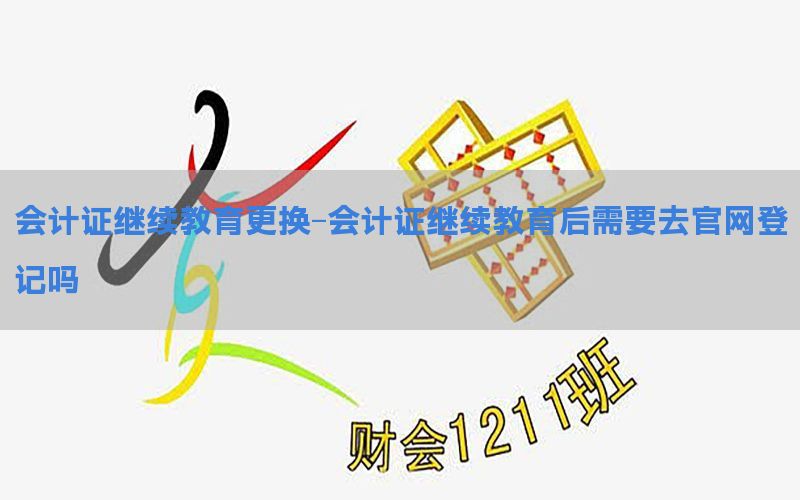 会计证继续教育更换-会计证继续教育后需要去官网登记吗