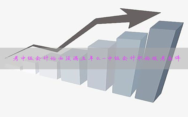 考中级会计证必须满五年么-中级会计职称报考条件