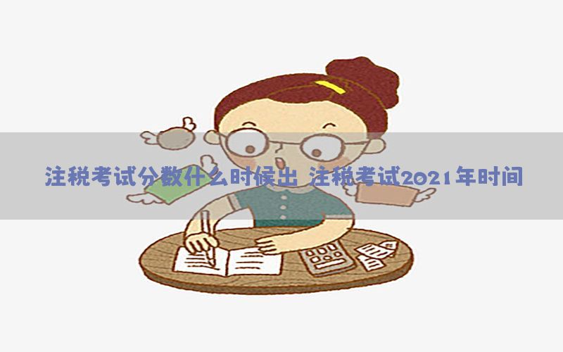 注税考试分数什么时候出（注税考试2021年时间）