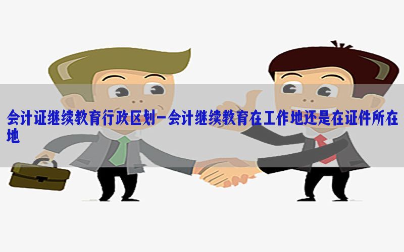 会计证继续教育行政区划-会计继续教育在工作地还是在证件所在地