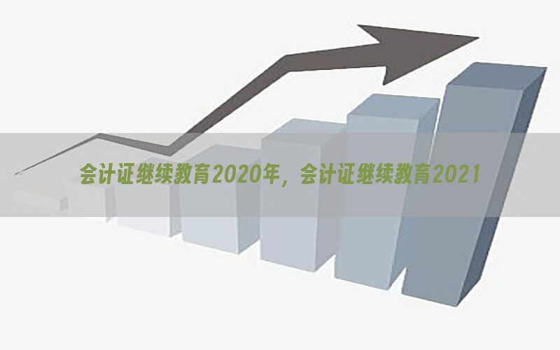 会计证继续教育2020年，会计证继续教育2021