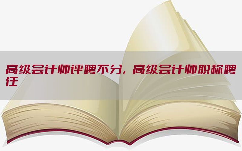 高级会计师评聘不分，高级会计师职称聘任