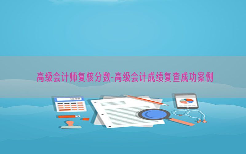 高级会计师复核分数-高级会计成绩复查成功案例