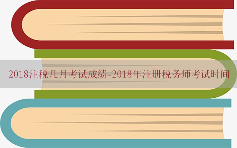 2018注税几月考试成绩-2018年注册税务师考试时间