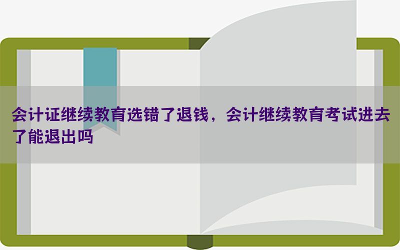 会计证继续教育选错了退钱，会计继续教育考试进去了能退出吗