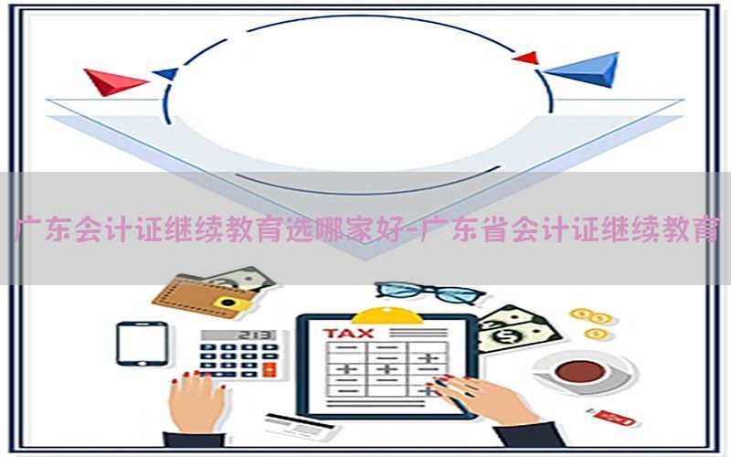 广东会计证继续教育选哪家好-广东省会计证继续教育