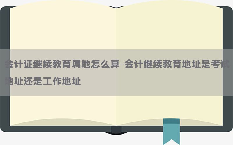 会计证继续教育属地怎么算-会计继续教育地址是考试地址还是工作