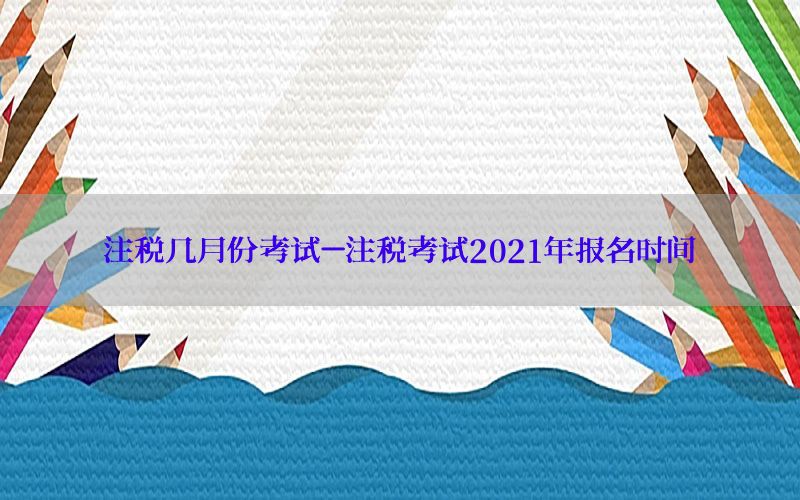 注税几月份考试-注税考试2021年报名时间