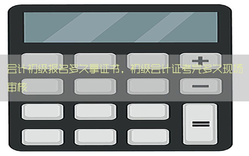 会计初级报名多久拿证书，初级会计证考完多久现场审核